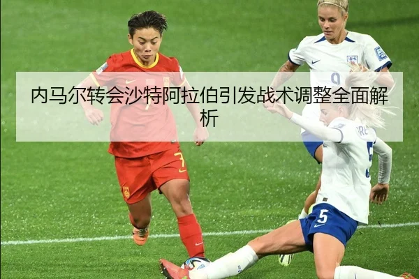 内马尔转会沙特阿拉伯引发战术调整全面解析
