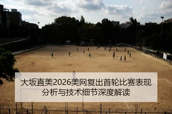 大坂直美2026美网复出首轮比赛表现分析与技术细节深度解读