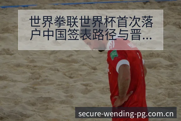 世界拳联世界杯首次落户中国签表路径与晋级前景历史表现解读 - 问鼎PG